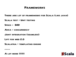 Frameworks There are lot of frameworks for Scala (like java) Scala test – Unit testing  Specs -  BDD  Akka - concurrency Junit integration (seamless) Lift for web 2.0 Scalatra – templating engine .......  A lot more !!!!!!!  