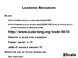 Learning Resources Blogs  http://www.scala-lang.org/node/104 http://www.scala-blogs.org/2007/12/scala-statically-typed-dynamic-language.html http://www.scala-lang.org/node/8610 Create a blog for yourself  Tweet about it !!!  JUG-C google groups !!!  Effective use of Stack Overflow Ask questions  Answering questions  Quuick response  Professional community  Open to opinions 