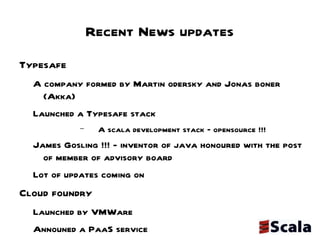 Recent News updates Typesafe  A company formed by Martin odersky and Jonas boner (Akka) Launched a Typesafe stack A scala development stack – opensource !!! James Gosling !!! - inventor of java honoured with the post of member of advisory board Lot of updates coming on  Cloud foundry  Launched by VMWare  Announed a PaaS service  Included support for Scala  http://blog.cloudfoundry.com/post/6109591023/cloud-foundry-now-supporting-scala JUG-C Initiatives Scalatweet a lift based web app under development @scalatweet Open for community participation 
