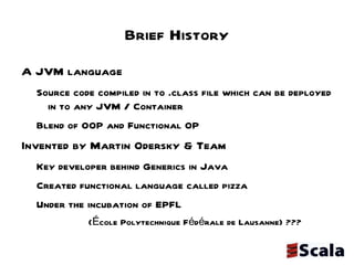 Brief History A JVM language  Source code compiled in to .class file which can be deployed in to any JVM / Container Blend of OOP and Functional OP Invented by Martin Odersky & Team Key developer behind Generics in Java Created functional language called pizza Under the incubation of EPFL  (École Polytechnique Fédérale de Lausanne) ??? 