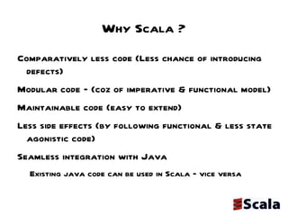 Why Scala ? Comparatively less code (Less chance of introducing defects) Modular code – (coz of imperative & functional model) Maintainable code (easy to extend) Less side effects (by following functional & less state agonistic code) Seamless integration with Java  Existing java code can be used in Scala – vice versa 