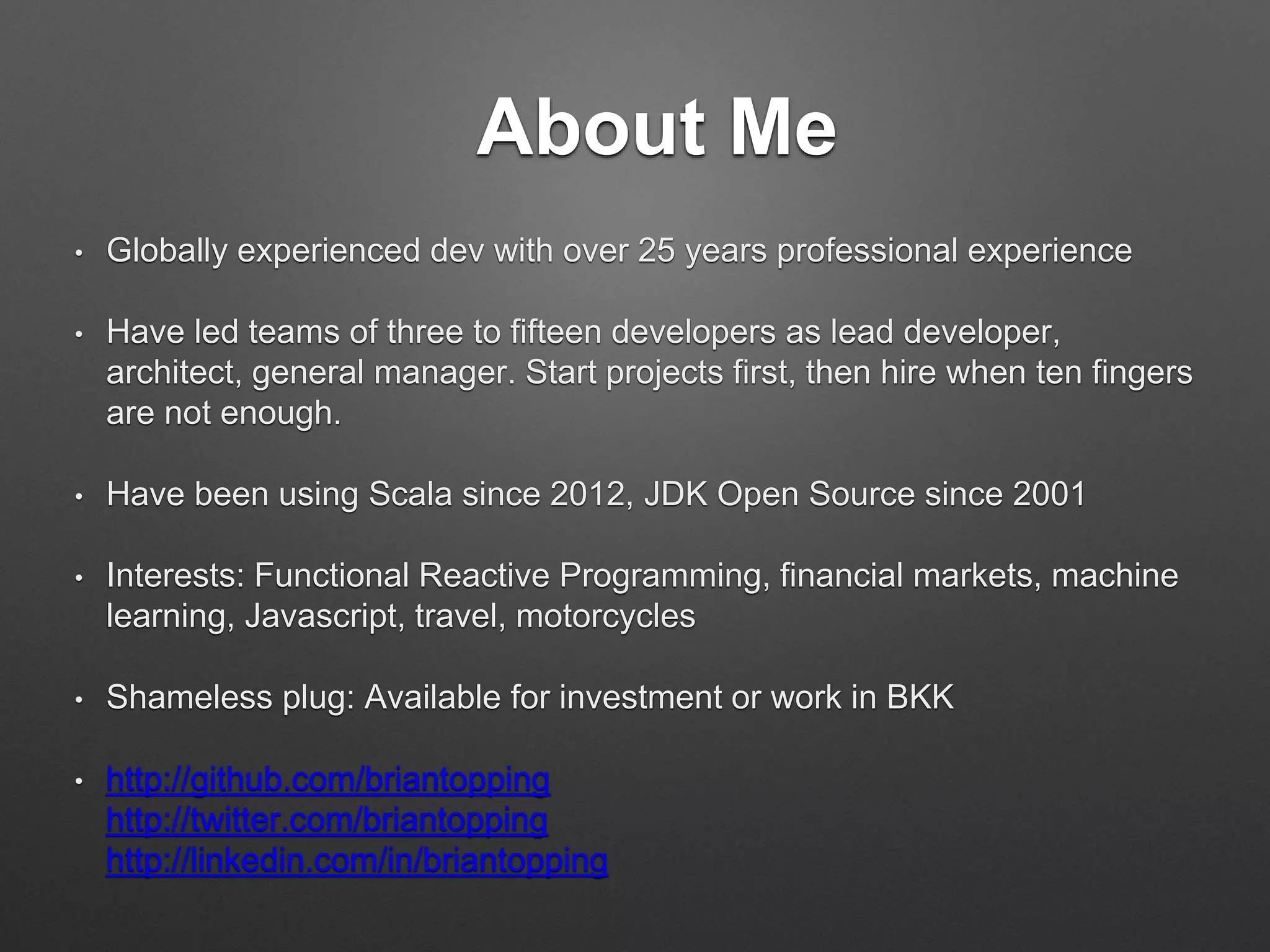 About Me
• Globally experienced dev with over 25 years professional experience
• Have led teams of three to ﬁfteen developers as lead developer,
architect, general manager. Start projects ﬁrst, then hire when ten
ﬁngers are not enough.
• Have been using Scala since 2012, JDK Open Source since 2001
• Interests: Functional Reactive Programming, ﬁnancial markets,
machine learning, Javascript, travel, motorcycles
• Shameless plug: Available for investment or work in BKK
• http://github.com/briantopping 
http://twitter.com/briantopping 
http://linkedin.com/in/briantopping
 