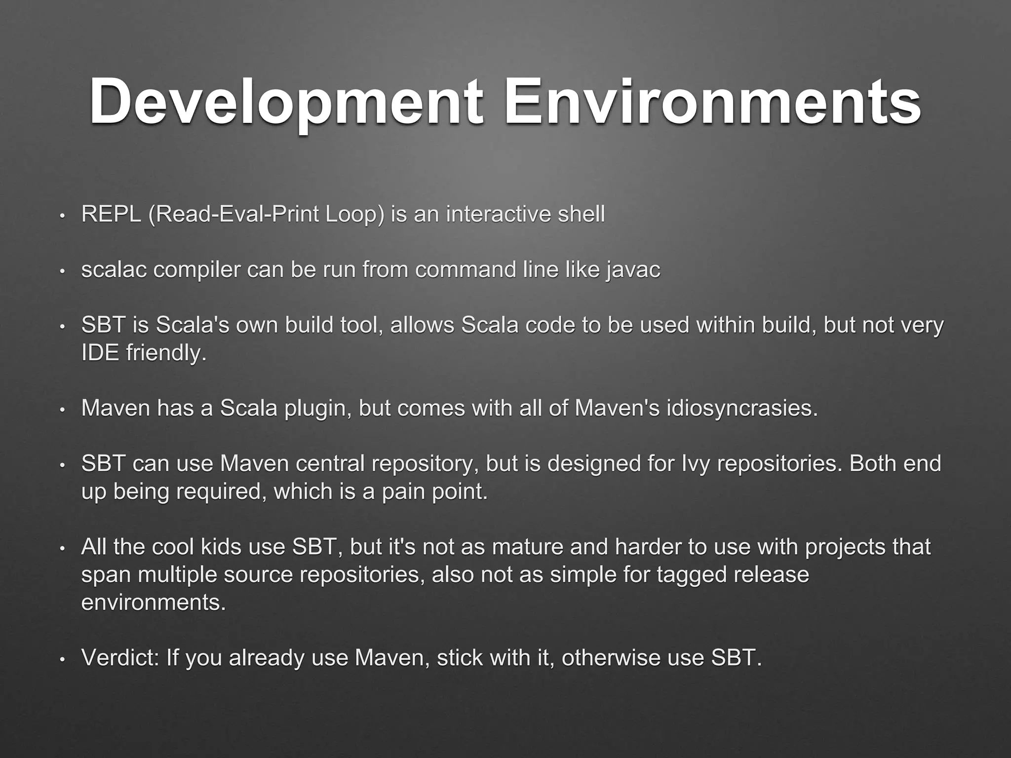 Java / JDK Interoperability
• Scala classes are JVM classes
• Groovy, Clojure, JRuby, Jython – 40+ in all!
• Scala is a mixed Object + Functional language
• It is possible and common for young teams to start
writing Scala with Java style (OOD) and API, test
with existing tools
• Take advantage of Java libraries
 