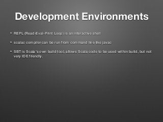 Development Environments
• REPL (Read-Eval-Print Loop) is an interactive shell
• scalac compiler can be run from command line like javac
• SBT is Scala's own build tool, allows Scala code to be used within build, but not
very IDE friendly.
 