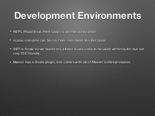 Development Environments
• REPL (Read-Eval-Print Loop) is an interactive shell
• scalac compiler can be run from command line like javac
• SBT is Scala's own build tool, allows Scala code to be used within build, but not
very IDE friendly.
• Maven has a Scala plugin, but comes with all of Maven's idiosyncrasies.
 