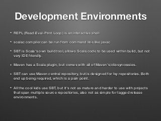Development Environments
• REPL (Read-Eval-Print Loop) is an interactive shell
• scalac compiler can be run from command line like javac
• SBT is Scala's own build tool, allows Scala code to be used within build, but not
very IDE friendly.
• Maven has a Scala plugin, but comes with all of Maven's idiosyncrasies.
• SBT can use Maven central repository, but is designed for Ivy repositories. Both
end up being required, which is a pain point.
• All the cool kids use SBT, but it's not as mature and harder to use with projects
that span multiple source repositories, also not as simple for tagged release
environments.
 
