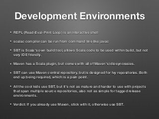 Development Environments
• REPL (Read-Eval-Print Loop) is an interactive shell
• scalac compiler can be run from command line like javac
• SBT is Scala's own build tool, allows Scala code to be used within build, but not
very IDE friendly.
• Maven has a Scala plugin, but comes with all of Maven's idiosyncrasies.
• SBT can use Maven central repository, but is designed for Ivy repositories. Both
end up being required, which is a pain point.
• All the cool kids use SBT, but it's not as mature and harder to use with projects
that span multiple source repositories, also not as simple for tagged release
environments.
• Verdict: If you already use Maven, stick with it, otherwise use SBT.
 