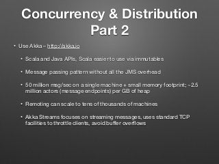 Concurrency & Distribution
Part 2
• Use Akka – http://akka.io
• Scala and Java APIs, Scala easier to use via immutables
• Message passing pattern without all the JMS overhead
• 50 million msg/sec on a single machine + small memory footprint; ~2.5
million actors (message endpoints) per GB of heap
• Remoting can scale to tens of thousands of machines
• Akka Streams focuses on streaming messages, uses standard TCP
facilities to throttle clients, avoid buffer overﬂows
 