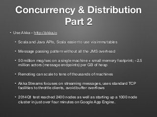 Concurrency & Distribution
Part 2
• Use Akka – http://akka.io
• Scala and Java APIs, Scala easier to use via immutables
• Message passing pattern without all the JMS overhead
• 50 million msg/sec on a single machine + small memory footprint; ~2.5
million actors (message endpoints) per GB of heap
• Remoting can scale to tens of thousands of machines
• Akka Streams focuses on streaming messages, uses standard TCP
facilities to throttle clients, avoid buffer overﬂows
• 2014Q1 test reached 2400 nodes as well as starting up a 1000 node
cluster in just over four minutes on Google App Engine.
 
