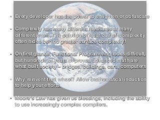 • Every developer has the power to enlighten or obfuscate
• Complexity has many different measures at many
different levels. The solution of least overall complexity
often hides behind greater surface complexity!
• On ﬁrst glance, Functional Programming looks difﬁcult,
but hundreds of years of proven advanced math are
what built society – bridges, buildings, cars, computers
• Why reinvent that wheel? Allow mathematical induction
to help your efforts.
• Moore's Law has given us blessings, including the ability
to use increasingly complex compilers.
 