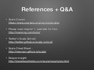 References + Q&A
• Scala Course:  
https://www.coursera.org/course/progfun
• Please read chapter 1, available for free: 
http://manning.com/kuhn/
• Twitter's Scala School: 
http://twitter.github.io/scala_school/
• Scala Cheat Sheet :  
http://mbonaci.github.io/scala/
• Deeper insight: 
http://danielwestheide.com/scala/neophytes.html
 