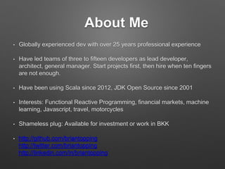 About Me
• Globally experienced dev with over 25 years professional experience
• Have led teams of three to ﬁfteen developers as lead developer,
architect, general manager. Start projects ﬁrst, then hire when ten
ﬁngers are not enough.
• Have been using Scala since 2012, JDK Open Source since 2001
• Interests: Functional Reactive Programming, ﬁnancial markets,
machine learning, Javascript, travel, motorcycles
• Shameless plug: Available for investment or work in BKK
• http://github.com/briantopping 
http://twitter.com/briantopping 
http://linkedin.com/in/briantopping
 