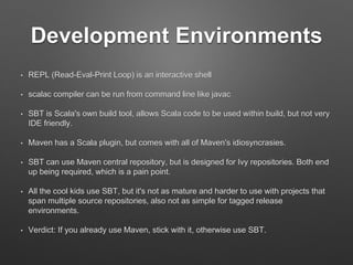 Java / JDK Interoperability
• Scala classes are JVM classes
• Groovy, Clojure, JRuby, Jython – 40+ in all!
• Scala is a mixed Object + Functional language
• It is possible and common for young teams to start
writing Scala with Java style (OOD) and API, test
with existing tools
• Take advantage of Java libraries
 
