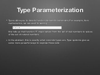 Type Parameterization
• Types allow you to denote function domain & codomains. For example, from
mathematics, we are used to seeing: 
 
 
this tells us that function “f” maps values from the set of real numbers to values
of the set of natural numbers
• In the abstract, this is exactly what concrete types are. Type systems give us
some more powerful ways to express these sets
 