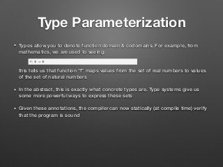 Type Parameterization
• Types allow you to denote function domain & codomains. For example, from
mathematics, we are used to seeing: 
 
 
this tells us that function “f” maps values from the set of real numbers to values
of the set of natural numbers
• In the abstract, this is exactly what concrete types are. Type systems give us
some more powerful ways to express these sets
• Given these annotations, the compiler can now statically (at compile time) verify
that the program is sound
 
