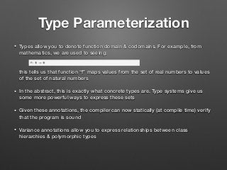 Type Parameterization
• Types allow you to denote function domain & codomains. For example, from
mathematics, we are used to seeing: 
 
 
this tells us that function “f” maps values from the set of real numbers to values
of the set of natural numbers
• In the abstract, this is exactly what concrete types are. Type systems give us
some more powerful ways to express these sets
• Given these annotations, the compiler can now statically (at compile time) verify
that the program is sound
• Variance annotations allow you to express relationships between class
hierarchies & polymorphic types
 