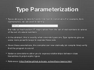 Type Parameterization
• Types allow you to denote function domain & codomains. For example, from
mathematics, we are used to seeing: 
 
 
this tells us that function “f” maps values from the set of real numbers to values
of the set of natural numbers
• In the abstract, this is exactly what concrete types are. Type systems give us
some more powerful ways to express these sets
• Given these annotations, the compiler can now statically (at compile time) verify
that the program is sound
• Variance annotations allow you to express relationships between class
hierarchies & polymorphic types
• Reference: http://twitter.github.io/scala_school/type-basics.html
 