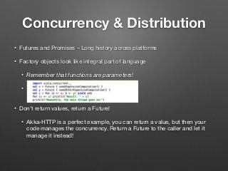 Concurrency & Distribution
• Futures and Promises – Long history across platforms
• Factory objects look like integral part of language
• Remember that functions are parameters!
•  
• Don't return values, return a Future!
• Akka-HTTP is a perfect example, you can return a value, but then your
code manages the concurrency. Return a Future to the caller and let it
manage it instead!
 