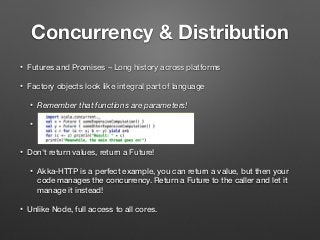Concurrency & Distribution
• Futures and Promises – Long history across platforms
• Factory objects look like integral part of language
• Remember that functions are parameters!
•  
• Don't return values, return a Future!
• Akka-HTTP is a perfect example, you can return a value, but then your
code manages the concurrency. Return a Future to the caller and let it
manage it instead!
• Unlike Node, full access to all cores.
 