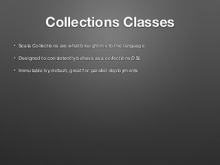 Collections Classes
• Scala Collections are what brought me to the language
• Designed to consistently behave as a collections DSL
• Immutable by default, great for parallel deployments
 