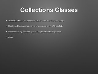Collections Classes
• Scala Collections are what brought me to the language
• Designed to consistently behave as a collections DSL
• Immutable by default, great for parallel deployments
• Java
 