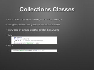 Collections Classes
• Scala Collections are what brought me to the language
• Designed to consistently behave as a collections DSL
• Immutable by default, great for parallel deployments
• Java
•
• Scala
•
 
