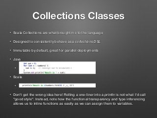 Collections Classes
• Scala Collections are what brought me to the language
• Designed to consistently behave as a collections DSL
• Immutable by default, great for parallel deployments
• Java
•
• Scala
•
• Don't get the wrong idea here! Rolling a one-liner into a println is not what I'd call
"good style". Instead, note how the functional transparency and type inferencing
allows us to inline functions as easily as we can assign them to variables.
 