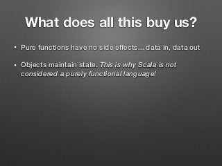 What does all this buy us?
• Pure functions have no side effects... data in, data out
• Objects maintain state. This is why Scala is not
considered a purely functional language!
 