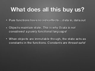 What does all this buy us?
• Pure functions have no side effects... data in, data out
• Objects maintain state. This is why Scala is not
considered a purely functional language!
• When objects are immutable though, the state acts as
constants in the functions. Constants are thread-safe!
 