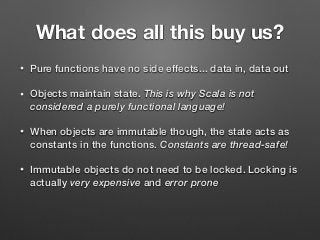 What does all this buy us?
• Pure functions have no side effects... data in, data out
• Objects maintain state. This is why Scala is not
considered a purely functional language!
• When objects are immutable though, the state acts as
constants in the functions. Constants are thread-safe!
• Immutable objects do not need to be locked. Locking is
actually very expensive and error prone
 