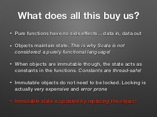 What does all this buy us?
• Pure functions have no side effects... data in, data out
• Objects maintain state. This is why Scala is not
considered a purely functional language!
• When objects are immutable though, the state acts as
constants in the functions. Constants are thread-safe!
• Immutable objects do not need to be locked. Locking is
actually very expensive and error prone
• Immutable state is updated by replacing the object!
 