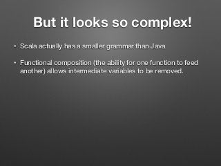 But it looks so complex!
• Scala actually has a smaller grammar than Java
• Functional composition (the ability for one function to feed
another) allows intermediate variables to be removed.
 