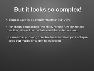 But it looks so complex!
• Scala actually has a smaller grammar than Java
• Functional composition (the ability for one function to feed
another) allows intermediate variables to be removed.
• Scala ends up looking complex because developers collapse
code that maybe shouldn't be collapsed.
 