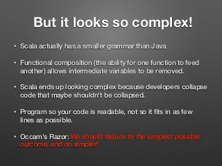 But it looks so complex!
• Scala actually has a smaller grammar than Java
• Functional composition (the ability for one function to feed
another) allows intermediate variables to be removed.
• Scala ends up looking complex because developers collapse
code that maybe shouldn't be collapsed.
• Program so your code is readable, not so it ﬁts in as few
lines as possible.
• Occam's Razor: We should reduce to the simplest possible
outcome, and no simpler!
 