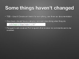 Some things haven't changed
• TDD – Use it! Create unit tests for everything, use them as documentation
• One liners should have a simple comment describing what they do  
• Frequent code reviews! Pull requests that receive no comments are to be
avoided.
 