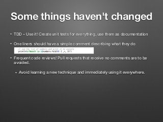 Some things haven't changed
• TDD – Use it! Create unit tests for everything, use them as documentation
• One liners should have a simple comment describing what they do  
• Frequent code reviews! Pull requests that receive no comments are to be
avoided.
• Avoid learning a new technique and immediately using it everywhere.
 