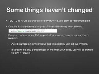 Some things haven't changed
• TDD – Use it! Create unit tests for everything, use them as documentation
• One liners should have a simple comment describing what they do  
• Frequent code reviews! Pull requests that receive no comments are to be
avoided.
• Avoid learning a new technique and immediately using it everywhere.
• If you are the only person that can maintain your code, you will be cursed
to own it forever.
 