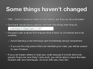Some things haven't changed
• TDD – Use it! Create unit tests for everything, use them as documentation
• One liners should have a simple comment describing what they do  
• Frequent code reviews! Pull requests that receive no comments are to be
avoided.
• Avoid learning a new technique and immediately using it everywhere.
• If you are the only person that can maintain your code, you will be cursed
to own it forever.
• If you can inspire others to read your code because it is both short and
people "learn one new thing" (only one!), you will be able to move the team
forward with new techniques, do more with less, have fun!
 