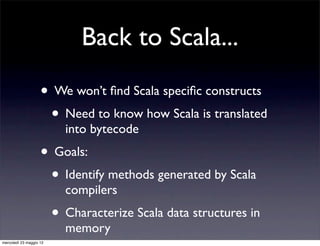 Back to Scala...

                    • We won’t ﬁnd Scala speciﬁc constructs
                     • Need to know how Scala is translated
                           into bytecode
                    • Goals:
                     • Identify methods generated by Scala
                           compilers
                         • Characterize Scala data structures in
                           memory
mercoledì 23 maggio 12
 