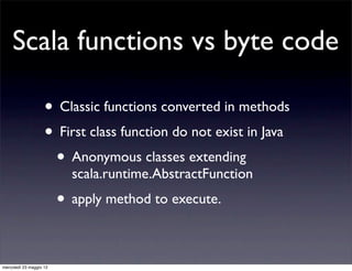 Scala functions vs byte code

                    • Classic functions converted in methods
                    • First class function do not exist in Java
                     • Anonymous classes extending
                           scala.runtime.AbstractFunction
                         • apply method to execute.

mercoledì 23 maggio 12
 
