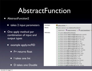 AbstractFunction
      •     AbstractFunction2

            •     takes 2 input parameters

      •     One apply method per
            combination of input and
            output types

            •     example apply.mcFID

                 •       F= returns ﬂoat

                 •       I takes one Int

                 •       D takes one Double
mercoledì 23 maggio 12
 