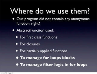 Where do we use them?
                    • Our program did not contain any anonymous
                         function, right?
                    • AbstractFunction used:
                     • For ﬁrst class functions
                     • For closures
                     • For partially applied functions
                     • To manage for loops blocks
                     • To manage ﬁlter logic in for loops
mercoledì 23 maggio 12
 