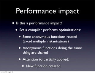 Performance impact
                    • Is this a performance impact?
                     • Scala compiler performs optimizations:
                        • Same anonymous functions reused
                           (avoid multiple instantiations)
                         • Anonymous functions doing the same
                           thing are shared
                         • Attention to partially applied:
                          • New function created.
mercoledì 23 maggio 12
 