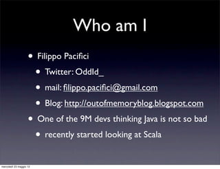 Who am I
                    • Filippo Paciﬁci
                     • Twitter: OddId_
                     • mail: ﬁlippo.paciﬁci@gmail.com
                     • Blog: http://outofmemoryblog.blogspot.com
                    • One of the 9M devs thinking Java is not so bad
                     • recently started looking at Scala
mercoledì 23 maggio 12
 