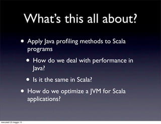 What’s this all about?
                    • Apply Java proﬁling methods to Scala
                         programs
                         • How do we deal with performance in
                           Java?
                         • Is it the same in Scala?
                    • How do we optimize a JVM for Scala
                         applications?


mercoledì 23 maggio 12
 