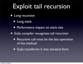 Exploit tail recursion
                    • Long recursion
                     • Long stack
                     • Performance impact on stack size
                    • Scala compiler recognizes tail recursion
                     • Recursive call must be the last operation
                           of the method
                         • Scala transforms it into iterative form

mercoledì 23 maggio 12
 