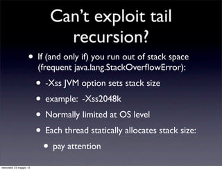 Can’t exploit tail
                               recursion?
                    • If (and only if) you run out of stack space
                         (frequent java.lang.StackOverﬂowError):
                         • -Xss JVM option sets stack size
                         • example: -Xss2048k
                         • Normally limited at OS level
                         • Each thread statically allocates stack size:
                          • pay attention
mercoledì 23 maggio 12
 