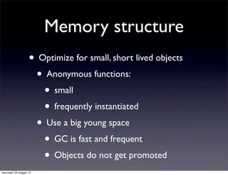 Memory structure
                    • Optimize for small, short lived objects
                     • Anonymous functions:
                       • small
                       • frequently instantiated
                     • Use a big young space
                       • GC is fast and frequent
                       • Objects do not get promoted
mercoledì 23 maggio 12
 