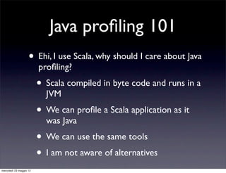 Java proﬁling 101
                    • Ehi, I use Scala, why should I care about Java
                         proﬁling?
                         • Scala compiled in byte code and runs in a
                           JVM
                         • We can proﬁle a Scala application as it
                           was Java
                         • We can use the same tools
                         • I am not aware of alternatives
mercoledì 23 maggio 12
 