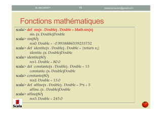 Fonctions mathématiques
scalascalascalascala> defdefdefdef sin(x : Double) : Doublesin(x : Double) : Doublesin(x : Double) : Doublesin(x : Double) : Double ==== Math.sinMath.sinMath.sinMath.sin(x)(x)(x)(x)
sin: (x: Double)Double
scalascalascalascala> sin(80)
res0: Double = -0.9938886539233752
scalascalascalascala> def identite(x : Double) : Double = {return x;}
identite: (x: Double)Double
scalascalascalascala> identite(80)
res1: Double = 80.0
scalascalascalascala> def constante(x : Double) : Double = 13
constante: (x: Double)Double
scalascalascalascala> constante(80)
res2: Double = 13.0
scalascalascalascala> def affine(x : Double) : Double = 3*x + 5
affine: (x : Double)Double
scalascalascalascala> affine(80)
res3: Double = 245.0
datascience.km@gmail.comM. MICHRAFY 11
Signature de la fonction
 